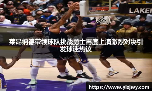 莱昂纳德带领球队挑战勇士再度上演激烈对决引发球迷热议