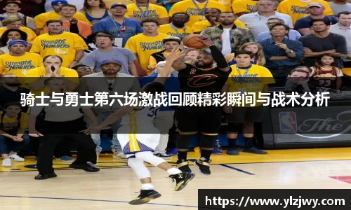 骑士与勇士第六场激战回顾精彩瞬间与战术分析